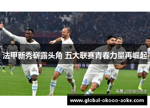 法甲新秀崭露头角 五大联赛青春力量再崛起 法甲新秀崭露头角 五大联赛青春力量再崛起